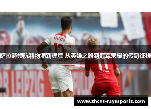 萨拉赫领航利物浦新辉煌 从英雄之路到冠军荣耀的传奇征程 萨拉赫领航利物浦新辉煌 从英雄之路到冠军荣耀的传奇征程