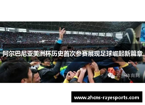 阿尔巴尼亚美洲杯历史首次参赛展现足球崛起新篇章