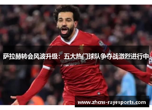 萨拉赫转会风波升级：五大热门球队争夺战激烈进行中