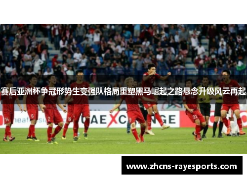 赛后亚洲杯争冠形势生变强队格局重塑黑马崛起之路悬念升级风云再起