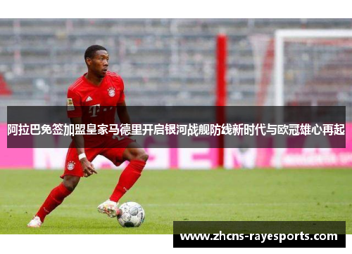 阿拉巴免签加盟皇家马德里开启银河战舰防线新时代与欧冠雄心再起